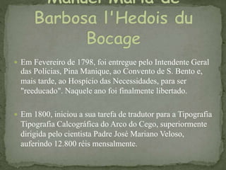  Em Fevereiro de 1798, foi entregue pelo Intendente Geral
das Polícias, Pina Manique, ao Convento de S. Bento e,
mais tarde, ao Hospício das Necessidades, para ser
"reeducado". Naquele ano foi finalmente libertado.
 Em 1800, iniciou a sua tarefa de tradutor para a Tipografia
Tipografia Calcográfica do Arco do Cego, superiormente
dirigida pelo cientista Padre José Mariano Veloso,
auferindo 12.800 réis mensalmente.
 