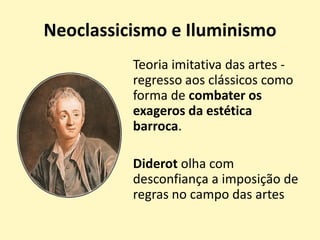 Neoclassicismo e Iluminismo
Teoria imitativa das artes -
regresso aos clássicos como
forma de combater os
exageros da estética
barroca.
Diderot olha com
desconfiança a imposição de
regras no campo das artes
 