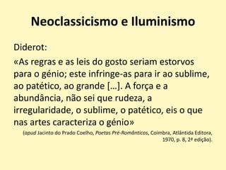 Neoclassicismo e Iluminismo
Diderot:
«As regras e as leis do gosto seriam estorvos
para o génio; este infringe-as para ir ao sublime,
ao patético, ao grande […]. A força e a
abundância, não sei que rudeza, a
irregularidade, o sublime, o patético, eis o que
nas artes caracteriza o génio»
(apud Jacinto do Prado Coelho, Poetas Pré-Românticos, Coimbra, Atlântida Editora,
1970, p. 8, 2ª edição).
 