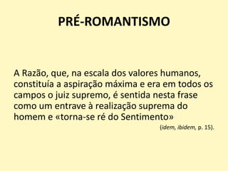 PRÉ-ROMANTISMO
A Razão, que, na escala dos valores humanos,
constituía a aspiração máxima e era em todos os
campos o juiz supremo, é sentida nesta frase
como um entrave à realização suprema do
homem e «torna-se ré do Sentimento»
(idem, ibidem, p. 15).
 