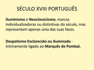SÉCULO XVIII PORTUGUÊS
Iluminismo e Neoclassicismo, marcas
individualizadoras ou distintivas do século, mas
representam apenas uma das suas faces.
Despotismo Esclarecido ou Iluminado -
intimamente ligado ao Marquês de Pombal.
 