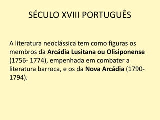 SÉCULO XVIII PORTUGUÊS
A literatura neoclássica tem como figuras os
membros da Arcádia Lusitana ou Olisiponense
(1756- 1774), empenhada em combater a
literatura barroca, e os da Nova Arcádia (1790-
1794).
 