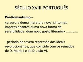 SÉCULO XVIII PORTUGUÊS
Pré-Romantismo –
«a aurora duma literatura nova, sintomas
impressionantes duma nova forma de
sensibilidade, dum novo gosto literário» (idem, ibidem, pp. 5-6),
- período de severa repressão dos ideais
revolucionários, que coincide com os reinados
de D. Maria I e de D. João VI.
 