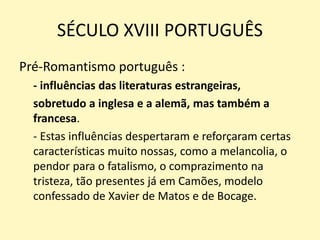 SÉCULO XVIII PORTUGUÊS
Pré-Romantismo português :
- influências das literaturas estrangeiras,
sobretudo a inglesa e a alemã, mas também a
francesa.
- Estas influências despertaram e reforçaram certas
características muito nossas, como a melancolia, o
pendor para o fatalismo, o comprazimento na
tristeza, tão presentes já em Camões, modelo
confessado de Xavier de Matos e de Bocage.
 