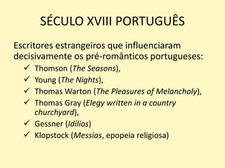 SÉCULO XVIII PORTUGUÊS
Escritores estrangeiros que influenciaram
decisivamente os pré-românticos portugueses:
 Thomson (The Seasons),
 Young (The Nights),
 Thomas Warton (The Pleasures of Melancholy),
 Thomas Gray (Elegy written in a country
churchyard),
 Gessner (Idílios)
 Klopstock (Messias, epopeia religiosa)
 