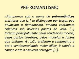 PRÉ-ROMANTISMO
«Agrupamos sob o nome de pré-românticos
escritores que […] se distinguem por traços que
anunciam o Romantismo, embora continuem
clássicos sob diversos pontos de vista. […]
Inovam principalmente pelas tendências morais,
pelos gostos literários, pelos modelos e fontes
que utilizam. À razão preferem o sentimento e
até a sentimentalidade melancólica, à cidade o
campo e até a natureza selvagem […].
 