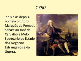 1750
dois dias depois,
nomeia o futuro
Marquês de Pombal,
Sebastião José de
Carvalho e Melo,
Secretário de Estado
dos Negócios
Estrangeiros e da
Guerra.
 