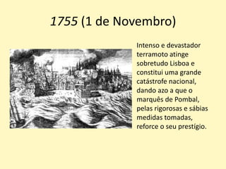1755 (1 de Novembro)
Intenso e devastador
terramoto atinge
sobretudo Lisboa e
constitui uma grande
catástrofe nacional,
dando azo a que o
marquês de Pombal,
pelas rigorosas e sábias
medidas tomadas,
reforce o seu prestígio.
 