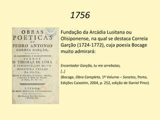 1756
Fundação da Arcádia Lusitana ou
Olisiponense, na qual se destaca Correia
Garção (1724-1772), cuja poesia Bocage
muito admirará:
Encantador Garção, tu me arrebatas,
[..]
(Bocage, Obra Completa, 1º Volume – Sonetos, Porto,
Edições Caixotim, 2004, p. 252, edição de Daniel Pires)
 