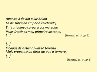 Apenas vi do dia a luz brilha
Lá de Túbal no empório celebrado,
Em sanguíneo carácter foi marcado
Pelos Destinos meu primeiro instante.
[…] (Sonetos, ed. cit., p. 5)
[…]
Incapaz de assistir num só terreno,
Mais propenso ao furor do que à ternura,
[…]
(Sonetos, ed. cit., p. 3)
 