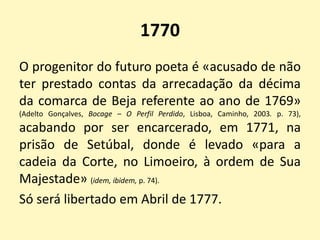 1770
O progenitor do futuro poeta é «acusado de não
ter prestado contas da arrecadação da décima
da comarca de Beja referente ao ano de 1769»
(Adelto Gonçalves, Bocage – O Perfil Perdido, Lisboa, Caminho, 2003. p. 73),
acabando por ser encarcerado, em 1771, na
prisão de Setúbal, donde é levado «para a
cadeia da Corte, no Limoeiro, à ordem de Sua
Majestade» (idem, ibidem, p. 74).
Só será libertado em Abril de 1777.
 