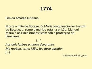 1774
Fim da Arcádia Lusitana.
Morre a mãe de Bocage, D. Maria Joaquina Xavier Lustoff
du Bocage, e, como o marido está na prisão, Manuel
Maria e os cinco irmãos ficam sob a protecção de
familiares.
[…]
Aos dois lustros a morte devorante
Me roubou, terna Mãe, teu doce agrado;
[…]
( Sonetos, ed. cit., p.5)
 