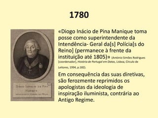 1780
«Diogo Inácio de Pina Manique toma
posse como superintendente da
Intendência- Geral da[s] Polícia[s do
Reino] (permanece à frente da
instituição até 1805)» (António Simões Rodrigues
[coordenador], História de Portugal em Datas, Lisboa, Círculo de
Leitores, 1994, p.182).
Em consequência das suas diretivas,
são ferozmente reprimidos os
apologistas da ideologia de
inspiração iluminista, contrária ao
Antigo Regime.
 