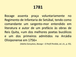 1781
Bocage assenta praça voluntariamente no
Regimento de Infantaria de Setúbal, tendo como
comandante um sargento-mor entendido em
literatura e autor de um prefácio às obras de
Reis Quita, «um dos melhores poetas bucólicos
e um dos primeiros admitidos na Arcádia
Olisiponense em 1756»
(Adelto Gonçalves, Bocage – O Perfil Perdido, ed. cit., p. 93).
 