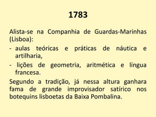1783
Alista-se na Companhia de Guardas-Marinhas
(Lisboa):
- aulas teóricas e práticas de náutica e
artilharia,
- lições de geometria, aritmética e língua
francesa.
Segundo a tradição, já nessa altura ganhara
fama de grande improvisador satírico nos
botequins lisboetas da Baixa Pombalina.
 