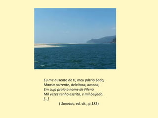 Eu me ausento de ti, meu pátrio Sado,
Mansa corrente, deleitosa, amena,
Em cuja praia o nome de Filena
Mil vezes tenho escrito, e mil beijado.
[…]
( Sonetos, ed. cit., p.183)
 