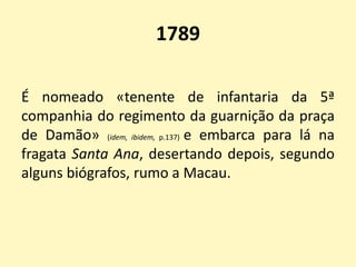 1789
É nomeado «tenente de infantaria da 5ª
companhia do regimento da guarnição da praça
de Damão» (idem, ibidem, p.137) e embarca para lá na
fragata Santa Ana, desertando depois, segundo
alguns biógrafos, rumo a Macau.
 