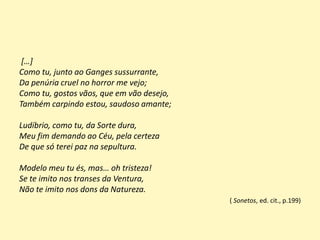 […]
Como tu, junto ao Ganges sussurrante,
Da penúria cruel no horror me vejo;
Como tu, gostos vãos, que em vão desejo,
Também carpindo estou, saudoso amante;
Ludíbrio, como tu, da Sorte dura,
Meu fim demando ao Céu, pela certeza
De que só terei paz na sepultura.
Modelo meu tu és, mas… oh tristeza!
Se te imito nos transes da Ventura,
Não te imito nos dons da Natureza.
( Sonetos, ed. cit., p.199)
 