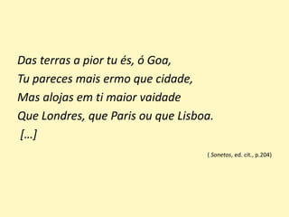 Das terras a pior tu és, ó Goa,
Tu pareces mais ermo que cidade,
Mas alojas em ti maior vaidade
Que Londres, que Paris ou que Lisboa.
[…]
( Sonetos, ed. cit., p.204)
 