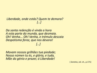 Liberdade, onde estás? Quem te demora?
[…]
Da santa redenção é vinda a hora
A esta parte do mundo, que desmaia.
Oh! Venha... Oh! Venha, e trémulo descaia
Despotismo feroz, que nos devora!
[…]
Movam nossos grilhões tua piedade;
Nosso númen tu és, e glória, e tudo,
Mãe do génio e prazer, ó Liberdade!
( Sonetos, ed. cit., p.171)
 