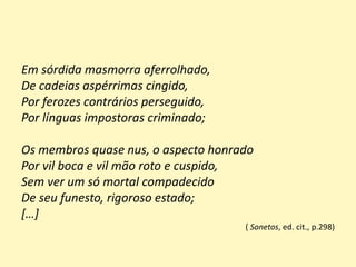Em sórdida masmorra aferrolhado,
De cadeias aspérrimas cingido,
Por ferozes contrários perseguido,
Por línguas impostoras criminado;
Os membros quase nus, o aspecto honrado
Por vil boca e vil mão roto e cuspido,
Sem ver um só mortal compadecido
De seu funesto, rigoroso estado;
[…]
( Sonetos, ed. cit., p.298)
 