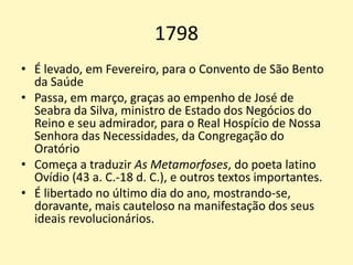 1798
• É levado, em Fevereiro, para o Convento de São Bento
da Saúde
• Passa, em março, graças ao empenho de José de
Seabra da Silva, ministro de Estado dos Negócios do
Reino e seu admirador, para o Real Hospício de Nossa
Senhora das Necessidades, da Congregação do
Oratório
• Começa a traduzir As Metamorfoses, do poeta latino
Ovídio (43 a. C.-18 d. C.), e outros textos importantes.
• É libertado no último dia do ano, mostrando-se,
doravante, mais cauteloso na manifestação dos seus
ideais revolucionários.
 