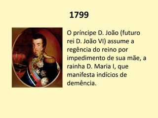 1799
O príncipe D. João (futuro
rei D. João VI) assume a
regência do reino por
impedimento de sua mãe, a
rainha D. Maria I, que
manifesta indícios de
demência.
 