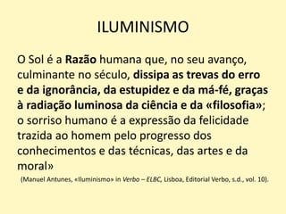 ILUMINISMO
O Sol é a Razão humana que, no seu avanço,
culminante no século, dissipa as trevas do erro
e da ignorância, da estupidez e da má-fé, graças
à radiação luminosa da ciência e da «filosofia»;
o sorriso humano é a expressão da felicidade
trazida ao homem pelo progresso dos
conhecimentos e das técnicas, das artes e da
moral»
(Manuel Antunes, «Iluminismo» in Verbo – ELBC, Lisboa, Editorial Verbo, s.d., vol. 10).
 