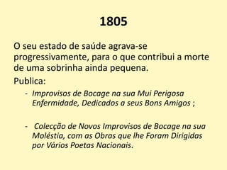 1805
O seu estado de saúde agrava-se
progressivamente, para o que contribui a morte
de uma sobrinha ainda pequena.
Publica:
- Improvisos de Bocage na sua Mui Perigosa
Enfermidade, Dedicados a seus Bons Amigos ;
- Colecção de Novos Improvisos de Bocage na sua
Moléstia, com as Obras que lhe Foram Dirigidas
por Vários Poetas Nacionais.
 
