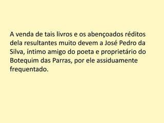 A venda de tais livros e os abençoados réditos
dela resultantes muito devem a José Pedro da
Silva, íntimo amigo do poeta e proprietário do
Botequim das Parras, por ele assiduamente
frequentado.
 