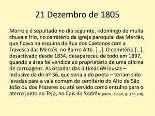 21 Dezembro de 1805
Morre e é sepultado no dia seguinte, «domingo de muita
chuva e frio, no cemitério da igreja paroquial das Mercês,
que ficava na esquina da Rua dos Caetanos com a
Travessa das Mercês, no Bairro Alto. […]. O cemitério […],
desactivado desde 1834, desapareceu de todo em 1897,
quando a área foi vendida ao proprietário de uma oficina
de carruagens. As ossadas das últimas 69 lousas –
inclusive da de nº 36, que seria a do poeta – teriam sido
levadas para a vala comum do cemitério do Alto de São
João ou dos Prazeres ou até servido como entulho para o
aterro junto ao Tejo, no Cais do Sodré» (idem, ibidem, p. 377-378).
 