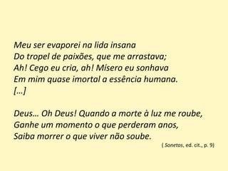 Meu ser evaporei na lida insana
Do tropel de paixões, que me arrastava;
Ah! Cego eu cria, ah! Mísero eu sonhava
Em mim quase imortal a essência humana.
[…]
Deus… Oh Deus! Quando a morte à luz me roube,
Ganhe um momento o que perderam anos,
Saiba morrer o que viver não soube.
( Sonetos, ed. cit., p. 9)
 