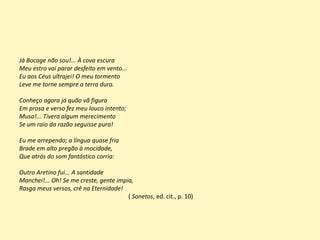 Já Bocage não sou!... À cova escura
Meu estro vai parar desfeito em vento...
Eu aos Céus ultrajei! O meu tormento
Leve me torne sempre a terra dura.
Conheço agora já quão vã figura
Em prosa e verso fez meu louco intento;
Musa!... Tivera algum merecimento
Se um raio da razão seguisse pura!
Eu me arrependo; a língua quase fria
Brade em alto pregão à mocidade,
Que atrás do som fantástico corria:
Outro Aretino fui... A santidade
Manchei!... Oh! Se me creste, gente impia,
Rasga meus versos, crê na Eternidade!
( Sonetos, ed. cit., p. 10)
 