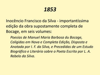 1853
Inocêncio Francisco da Silva - importantíssima
edição da obra supostamente completa de
Bocage, em seis volumes:
Poesias de Manuel Maria Barbosa du Bocage,
Coligidas em Nova e Completa Edição, Disposta e
Anotada por I. F. da Silva, e Precedidas de um Estudo
Biográfico e Literário sobre o Poeta Escrito por L. A.
Rebelo da Silva.
 