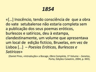1854
«[…] Inocêncio, tendo consciência de que a obra
do vate setubalense não estaria completa sem
a publicação dos seus poemas eróticos,
burlescos e satíricos, deu à estampa,
clandestinamente, um volume que apresentava
um local de edição fictício, Bruxelas, em vez de
Lisboa […] – Poesias Eróticas, Burlescas e
Satíricas»
(Daniel Pires, «Introdução» a Bocage, Obra Completa, 1º Volume – Sonetos,
Porto, Edições Caixotim, 2004, p. XXII).
 
