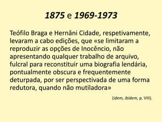 1875 e 1969-1973
Teófilo Braga e Hernâni Cidade, respetivamente,
levaram a cabo edições, que «se limitaram a
reproduzir as opções de Inocêncio, não
apresentando qualquer trabalho de arquivo,
fulcral para reconstituir uma biografia lendária,
pontualmente obscura e frequentemente
deturpada, por ser perspectivada de uma forma
redutora, quando não mutiladora»
(idem, ibidem, p. VIII).
 