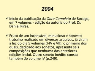 2004
Início da publicação da Obra Completa de Bocage,
em 7 volumes - edição da autoria do Prof. Dr.
Daniel Pires.
Fruto de um incansável, minucioso e honesto
trabalho realizado em diversos arquivos, já viram
a luz do dia 5 volumes (I-IV e VII), o primeiro dos
quais, dedicado aos sonetos, apresenta seis
composições que nenhuma das anteriores
edições inclui. Outro soneto inédito consta
também do volume IV (p.249).
 