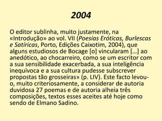 2004
O editor sublinha, muito justamente, na
«Introdução» ao vol. VII (Poesias Eróticas, Burlescas
e Satíricas, Porto, Edições Caixotim, 2004), que
alguns estudiosos de Bocage [o] vincularam […] ao
anedótico, ao chocarreiro, como se um escritor com
a sua sensibilidade exacerbada, a sua inteligência
inequívoca e a sua cultura pudesse subscrever
propostas tão grosseiras» (p. LIV). Este facto levou-
o, muito criteriosamente, a considerar de autoria
duvidosa 27 poemas e de autoria alheia três
composições, textos esses aceites até hoje como
sendo de Elmano Sadino.
 