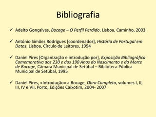Bibliografia
 Adelto Gonçalves, Bocage – O Perfil Perdido, Lisboa, Caminho, 2003
 António Simões Rodrigues [coordenador], História de Portugal em
Datas, Lisboa, Círculo de Leitores, 1994
 Daniel Pires [Organização e introdução por], Exposição Bibliográfica
Comemorativa dos 230 e dos 190 Anos do Nascimento e da Morte
de Bocage, Câmara Municipal de Setúbal – Biblioteca Pública
Municipal de Setúbal, 1995
 Daniel Pires, «Introdução» a Bocage, Obra Completa, volumes I, II,
III, IV e VII, Porto, Edições Caixotim, 2004- 2007
 