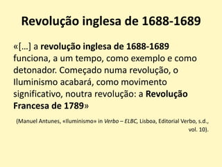 Revolução inglesa de 1688-1689
«[…] a revolução inglesa de 1688-1689
funciona, a um tempo, como exemplo e como
detonador. Começado numa revolução, o
Iluminismo acabará, como movimento
significativo, noutra revolução: a Revolução
Francesa de 1789»
(Manuel Antunes, «Iluminismo» in Verbo – ELBC, Lisboa, Editorial Verbo, s.d.,
vol. 10).
 
