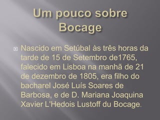  Nascido em Setúbal às três horas da
tarde de 15 de Setembro de1765,
falecido em Lisboa na manhã de 21
de dezembro de 1805, era filho do
bacharel José Luís Soares de
Barbosa, e de D. Mariana Joaquina
Xavier L'Hedois Lustoff du Bocage.
 