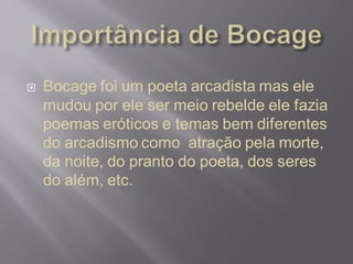  Bocage foi um poeta arcadista mas ele
mudou por ele ser meio rebelde ele fazia
poemas eróticos e temas bem diferentes
do arcadismo como atração pela morte,
da noite, do pranto do poeta, dos seres
do além, etc.
 