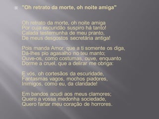  "Oh retrato da morte, oh noite amiga"
Oh retrato da morte, oh noite amiga
Por cuja escuridão suspiro há tanto!
Calada testemunha de meu pranto,
De meus desgostos secretária antiga!
Pois manda Amor, que a ti somente os diga,
Dá-lhes pio agasalho no teu manto;
Ouve-os, como costumas, ouve, enquanto
Dorme a cruel, que a delirar me obriga:
E vós, oh cortesãos da escuridade,
Fantasmas vagos, mochos piadores,
Inimigos, como eu, da claridade!
Em bandos acudi aos meus clamores;
Quero a vossa medonha sociedade,
Quero fartar meu coração de horrores.
 