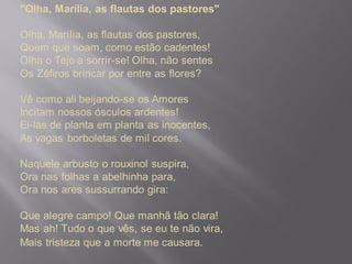 "Olha, Marília, as flautas dos pastores"
Olha, Marília, as flautas dos pastores,
Quem que soam, como estão cadentes!
Olha o Tejo a sorrir-se! Olha, não sentes
Os Zéfiros brincar por entre as flores?
Vê como ali beijando-se os Amores
Incitam nossos ósculos ardentes!
Ei-las de planta em planta as inocentes,
As vagas borboletas de mil cores.
Naquele arbusto o rouxinol suspira,
Ora nas folhas a abelhinha para,
Ora nos ares sussurrando gira:
Que alegre campo! Que manhã tão clara!
Mas ah! Tudo o que vês, se eu te não vira,
Mais tristeza que a morte me causara.
 