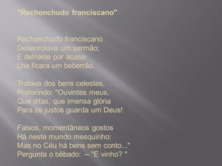 "Rechonchudo franciscano"
Rechonchudo franciscano
Desenrolava um sermão;
E defronte por acaso
Lhe ficara um beberrão.
Tratava dos bens celestes,
Proferindo: "Ouvintes meus,
Que ditas, que imensa glória
Para os justos guarda um Deus!
Falsos, momentâneos gostos
Há neste mundo mesquinho:
Mas no Céu há bens sem conto..."
Pergunta o bêbado: -- "E vinho? "
 