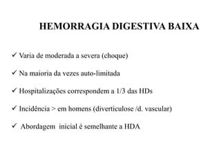 HEMORRAGIA DIGESTIVA BAIXA
 Varia de moderada a severa (choque)
 Na maioria da vezes auto-limitada
 Hospitalizações correspondem a 1/3 das HDs
 Incidência > em homens (diverticulose /d. vascular)
 Abordagem inicial é semelhante a HDA
 