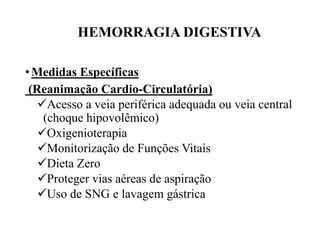 HEMORRAGIA DIGESTIVA
•Medidas Específicas
(Reanimação Cardio-Circulatória)
Acesso a veia periférica adequada ou veia central
(choque hipovolêmico)
Oxigenioterapia
Monitorização de Funções Vitais
Dieta Zero
Proteger vias aéreas de aspiração
Uso de SNG e lavagem gástrica
 
