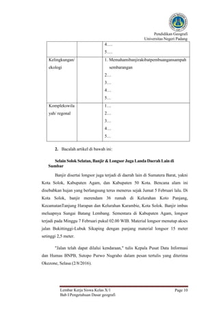 Pendidikan Geografi
Universitas Negeri Padang
Lembar Kerja Siswa Kelas X/1
Bab I Pengetahuan Dasar geografi
Page 10
4….
5….
Kelingkungan/
ekologi
1. Memahamibanjirakibatpembuangansampah
sembarangan
2…
3…
4…
5…
Komplekswila
yah/ regonal
1…
2…
3…
4…
5…
2. Bacalah artikel di bawah ini:
Selain Solok Selatan, Banjir &Longsor Juga Landa Daerah Lain di
Sumbar
Banjir disertai longsor juga terjadi di daerah lain di Sumatera Barat, yakni
Kota Solok, Kabupaten Agam, dan Kabupaten 50 Kota. Bencana alam ini
disebabkan hujan yang berlangsung terus menerus sejak Jumat 5 Februari lalu. Di
Kota Solok, banjir merendam 36 rumah di Kelurahan Koto Panjang,
KecamatanTanjung Harapan dan Kelurahan Karambie, Kota Solok. Banjir imbas
meluapnya Sungai Batang Lembang. Sementara di Kabupaten Agam, longsor
terjadi pada Minggu 7 Februari pukul 02.00 WIB. Material longsor menutup akses
jalan Bukittinggi-Lubuk Sikaping dengan panjang material longsor 15 meter
setinggi 2,5 meter.
"Jalan telah dapat dilalui kendaraan," tulis Kepala Pusat Data Informasi
dan Humas BNPB, Sutopo Purwo Nugraho dalam pesan tertulis yang diterima
Okezone, Selasa (2/8/2016).
 