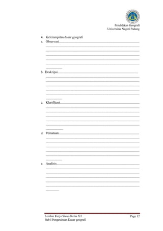 Pendidikan Geografi
Universitas Negeri Padang
Lembar Kerja Siswa Kelas X/1
Bab I Pengetahuan Dasar geografi
Page 12
4. Keterampilan dasar geografi
a. Observasi..................................................................................................
..................................................................................................................
..................................................................................................................
..................................................................................................................
..................................................................................................................
..................................................................................................................
....................
b. Deskripsi..................................................................................................
..................................................................................................................
..................................................................................................................
..................................................................................................................
..................................................................................................................
..................................................................................................................
....................
c. Klarifikasi.................................................................................................
..................................................................................................................
..................................................................................................................
..................................................................................................................
..................................................................................................................
..................................................................................................................
.....................
d. Pemataan..................................................................................................
..................................................................................................................
..................................................................................................................
..................................................................................................................
..................................................................................................................
..................................................................................................................
....................
e. Analisis.....................................................................................................
..................................................................................................................
..................................................................................................................
..................................................................................................................
..................................................................................................................
..................................................................................................................
................
 