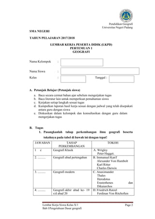 Pendidikan Geografi
Universitas Negeri Padang
Lembar Kerja Siswa Kelas X/1
Bab I Pengetahuan Dasar geografi
Page 2
SMA NEGERI
TAHUN PELAJARAN 2017/2018
LEMBAR KERJA PESERTA DIDIK (LKPD)
PERTEMUAN 1
GEOGRAFI
Nama Kelompok :
Nama Siswa :
Kelas : Tanggal :
A. Petunjuk Belajar (Petunjuk siswa)
a. Baca secara cermat bahan ajar sebelum mengerjakan tugas
b. Baca literatur lain untuk memperkuat pemahaman siswa
c. Kerjakan setiap langkah sesuai tugas
d. Kumpulkan laporan hasil kerja sesuai dengan jadwal yang telah disepakati
antara guru dengan siswa
e. Diskusikan dalam kelompok dan konsultasikan dengan guru dalam
mengerjakan tugas
B. Tugas
1. Pasangkanlah tahap perkembangan ilmu geografi beserta
tokohnya pada tabel di bawah ini dengan tepat!
JAWABAN TAHAP
PERKEMBANGAN
TOKOH
1 c Geografi Klasik A. Wrigley
Peter Hagget.
2. .......... Geografi abad pertengahan B. Immanuel KanT
Alexander Von Humbolt
Karl Ritter
Charles Darwin
3. .......... Geografi modern C. Anaximander
Thales
Herodotus
Erastothenes dan
Dikaiarchos
4. .......... Geografi akhir abad ke- 19
s/d abad 20
D. Friedrich Ratzel
Ferdinan Von Ritchoften
 